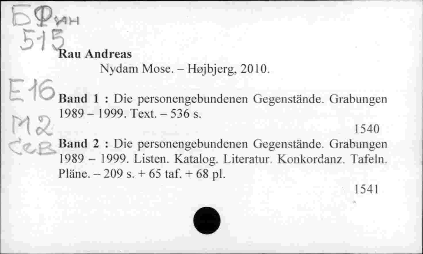 ﻿

au Andreas
Nydam Mose. - Hojbjerg, 2010.
Г ЛА
Band 1 : Die personengebundenen Gegenstände. Grabungen .	1989- 1999. Text.-536 s.
'(<	1540
Band 2 : Die personengebundenen Gegenstände. Grabungen 1989 - 1999. Listen. Katalog. Literatur Konkordanz. Täfeln. Pläne. - 209 s. + 65 taf. + 68 pl.
1541